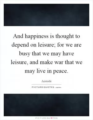 And happiness is thought to depend on leisure; for we are busy that we may have leisure, and make war that we may live in peace Picture Quote #1