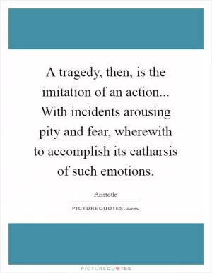A tragedy, then, is the imitation of an action... With incidents arousing pity and fear, wherewith to accomplish its catharsis of such emotions Picture Quote #1
