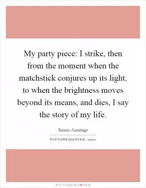 My party piece: I strike, then from the moment when the matchstick conjures up its light, to when the brightness moves beyond its means, and dies, I say the story of my life Picture Quote #1