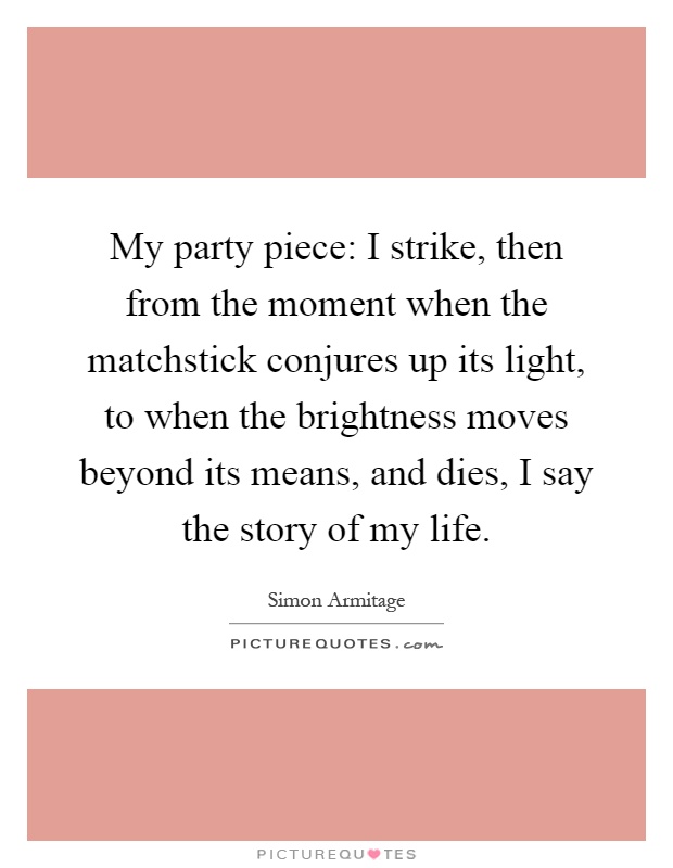 My party piece: I strike, then from the moment when the matchstick conjures up its light, to when the brightness moves beyond its means, and dies, I say the story of my life Picture Quote #1
