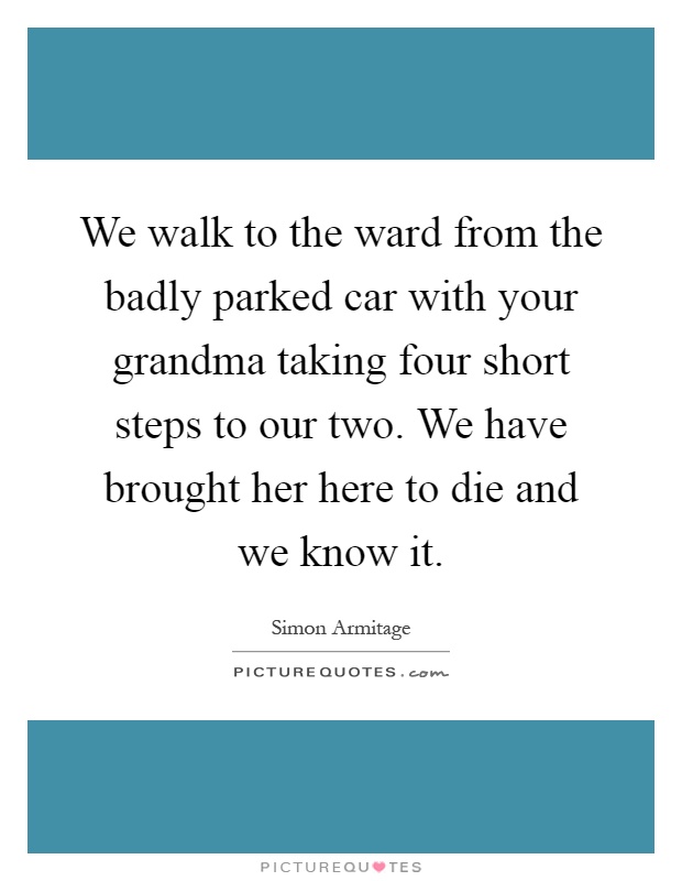 We walk to the ward from the badly parked car with your grandma taking four short steps to our two. We have brought her here to die and we know it Picture Quote #1