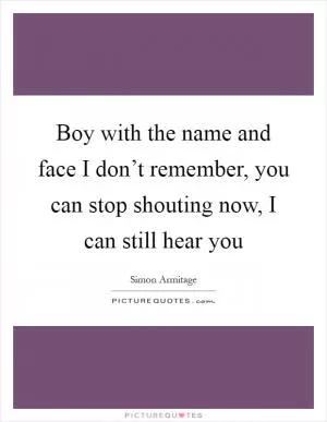 Boy with the name and face I don’t remember, you can stop shouting now, I can still hear you Picture Quote #1