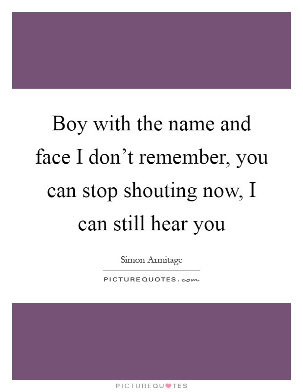 Boy with the name and face I don't remember, you can stop shouting now, I can still hear you Picture Quote #1