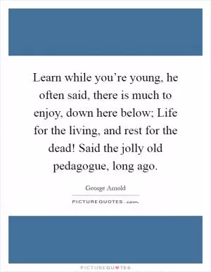 Learn while you’re young, he often said, there is much to enjoy, down here below; Life for the living, and rest for the dead! Said the jolly old pedagogue, long ago Picture Quote #1