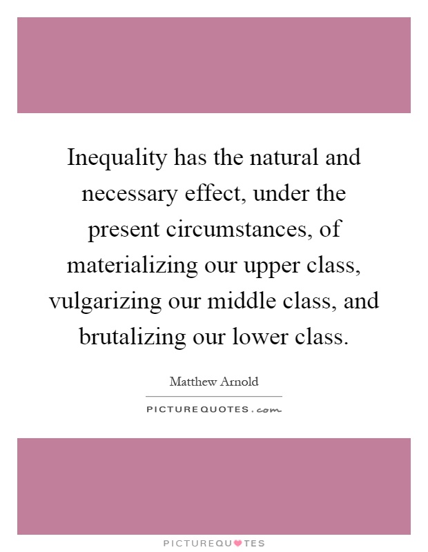 Inequality has the natural and necessary effect, under the present circumstances, of materializing our upper class, vulgarizing our middle class, and brutalizing our lower class Picture Quote #1