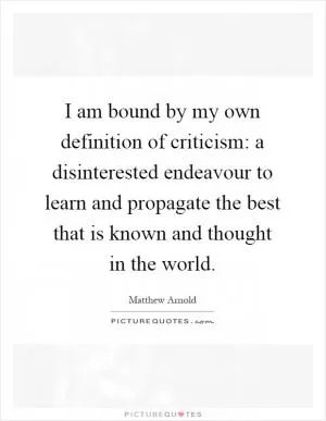 I am bound by my own definition of criticism: a disinterested endeavour to learn and propagate the best that is known and thought in the world Picture Quote #1