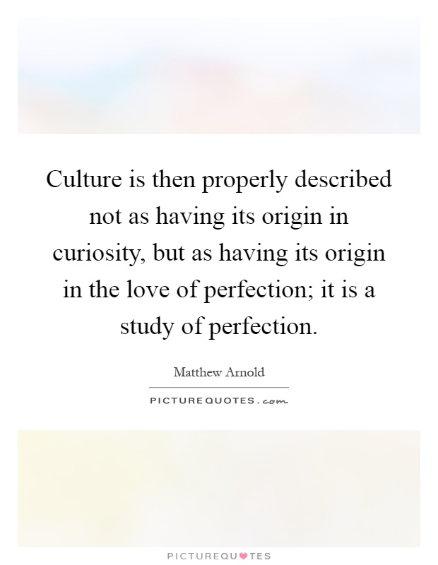 Culture is then properly described not as having its origin in curiosity, but as having its origin in the love of perfection; it is a study of perfection Picture Quote #1