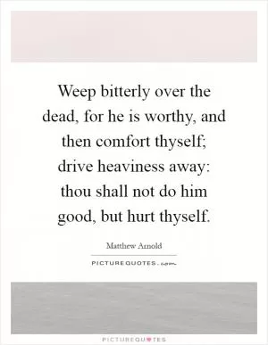 Weep bitterly over the dead, for he is worthy, and then comfort thyself; drive heaviness away: thou shall not do him good, but hurt thyself Picture Quote #1