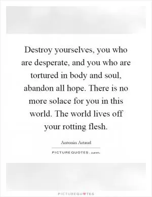 Destroy yourselves, you who are desperate, and you who are tortured in body and soul, abandon all hope. There is no more solace for you in this world. The world lives off your rotting flesh Picture Quote #1