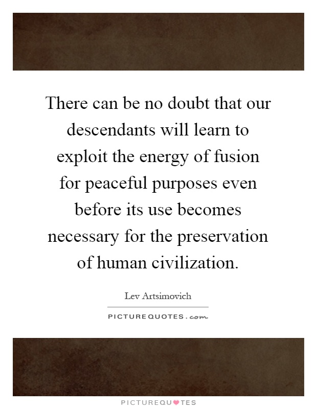 There can be no doubt that our descendants will learn to exploit the energy of fusion for peaceful purposes even before its use becomes necessary for the preservation of human civilization Picture Quote #1