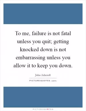 To me, failure is not fatal unless you quit; getting knocked down is not embarrassing unless you allow it to keep you down Picture Quote #1