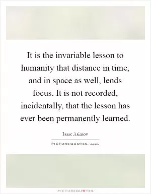 It is the invariable lesson to humanity that distance in time, and in space as well, lends focus. It is not recorded, incidentally, that the lesson has ever been permanently learned Picture Quote #1