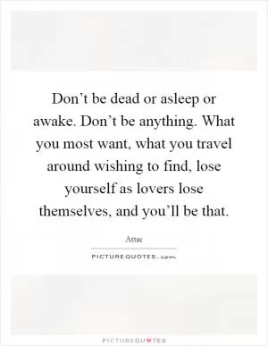 Don’t be dead or asleep or awake. Don’t be anything. What you most want, what you travel around wishing to find, lose yourself as lovers lose themselves, and you’ll be that Picture Quote #1