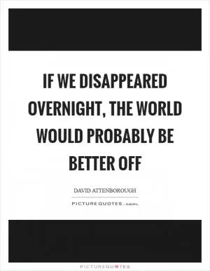 If we disappeared overnight, the world would probably be better off Picture Quote #1