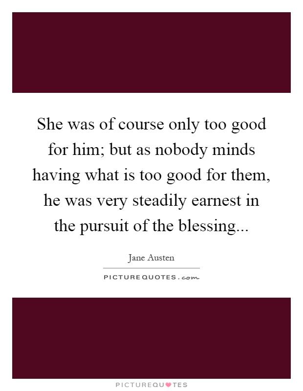 She was of course only too good for him; but as nobody minds having what is too good for them, he was very steadily earnest in the pursuit of the blessing Picture Quote #1