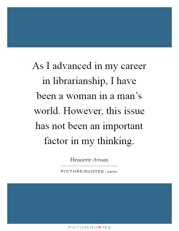 As I advanced in my career in librarianship, I have been a woman in a man's world. However, this issue has not been an important factor in my thinking Picture Quote #1
