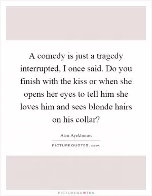 A comedy is just a tragedy interrupted, I once said. Do you finish with the kiss or when she opens her eyes to tell him she loves him and sees blonde hairs on his collar? Picture Quote #1