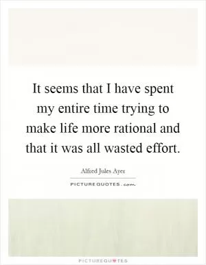 It seems that I have spent my entire time trying to make life more rational and that it was all wasted effort Picture Quote #1