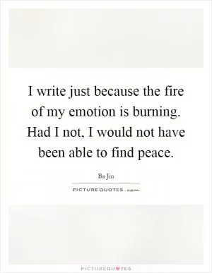 I write just because the fire of my emotion is burning. Had I not, I would not have been able to find peace Picture Quote #1