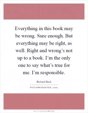 Everything in this book may be wrong. Sure enough. But everything may be right, as well. Right and wrong’s not up to a book. I’m the only one to say what’s true for me. I’m responsible Picture Quote #1