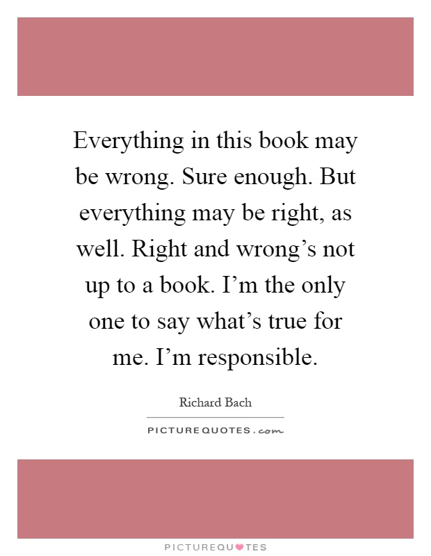 Everything in this book may be wrong. Sure enough. But everything may be right, as well. Right and wrong's not up to a book. I'm the only one to say what's true for me. I'm responsible Picture Quote #1