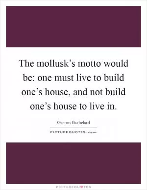 The mollusk’s motto would be: one must live to build one’s house, and not build one’s house to live in Picture Quote #1