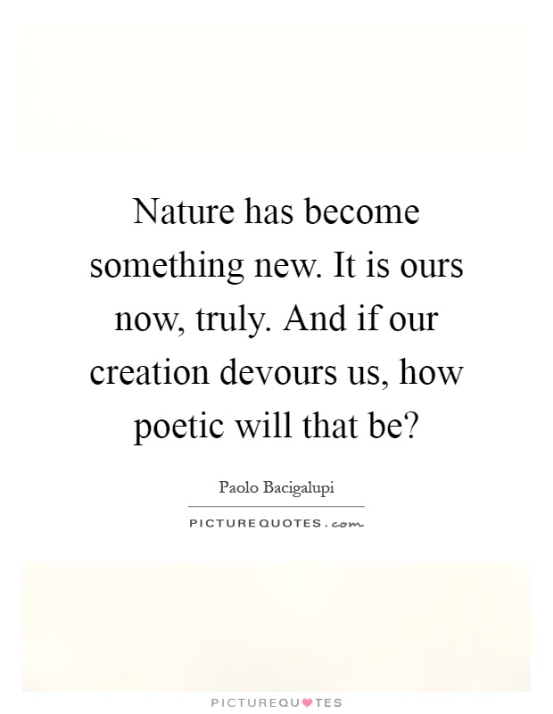 Nature has become something new. It is ours now, truly. And if our creation devours us, how poetic will that be? Picture Quote #1