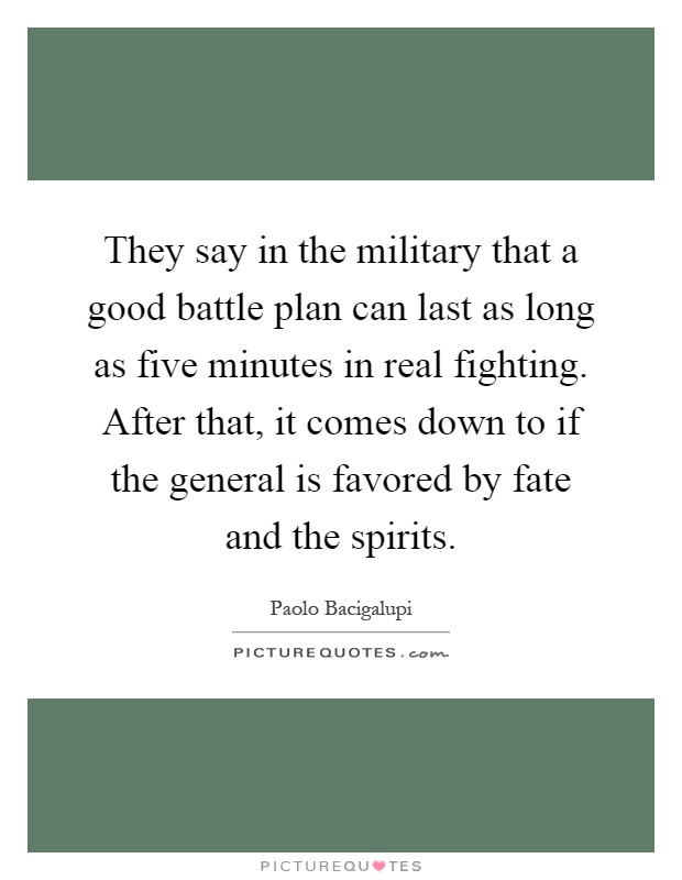 They say in the military that a good battle plan can last as long as five minutes in real fighting. After that, it comes down to if the general is favored by fate and the spirits Picture Quote #1
