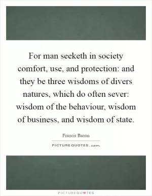 For man seeketh in society comfort, use, and protection: and they be three wisdoms of divers natures, which do often sever: wisdom of the behaviour, wisdom of business, and wisdom of state Picture Quote #1