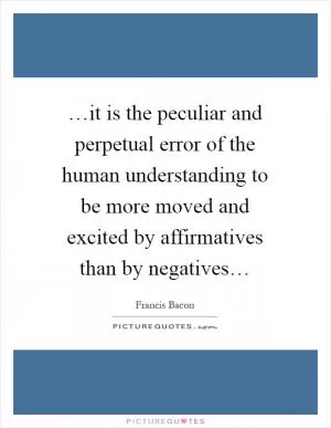 …it is the peculiar and perpetual error of the human understanding to be more moved and excited by affirmatives than by negatives… Picture Quote #1