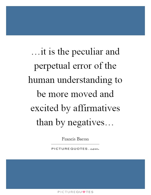 …it is the peculiar and perpetual error of the human understanding to be more moved and excited by affirmatives than by negatives… Picture Quote #1