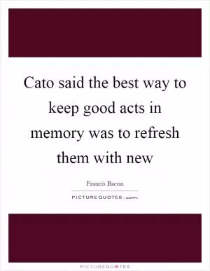 Cato said the best way to keep good acts in memory was to refresh them with new Picture Quote #1