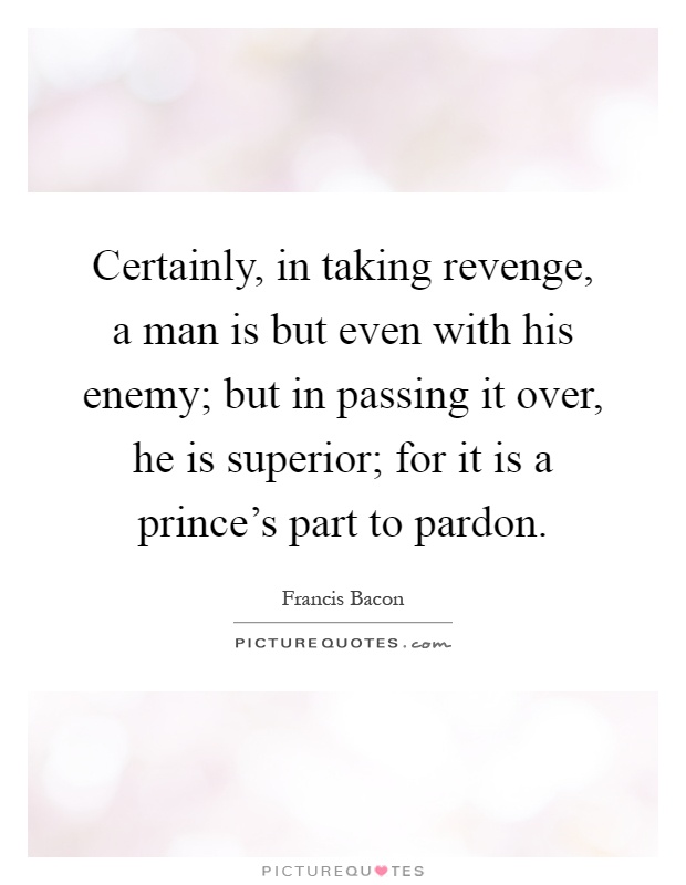 Certainly, in taking revenge, a man is but even with his enemy; but in passing it over, he is superior; for it is a prince's part to pardon Picture Quote #1