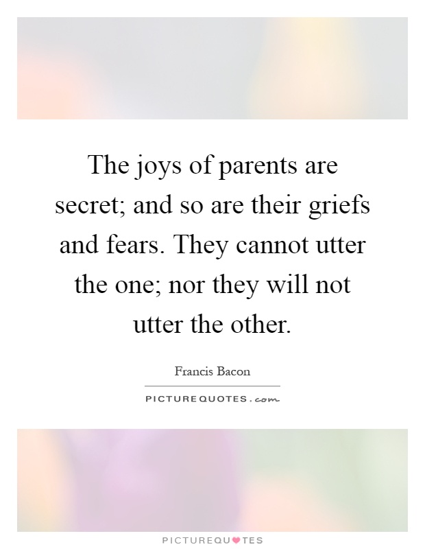 The joys of parents are secret; and so are their griefs and fears. They cannot utter the one; nor they will not utter the other Picture Quote #1