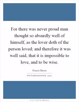 For there was never proud man thought so absurdly well of himself, as the lover doth of the person loved; and therefore it was well said, that it is impossible to love, and to be wise Picture Quote #1