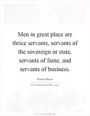 Men in great place are thrice servants, servants of the sovereign or state, servants of fame, and servants of business Picture Quote #1