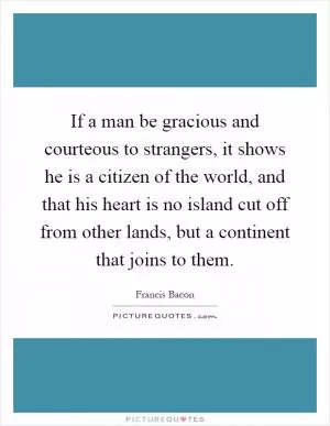 If a man be gracious and courteous to strangers, it shows he is a citizen of the world, and that his heart is no island cut off from other lands, but a continent that joins to them Picture Quote #1