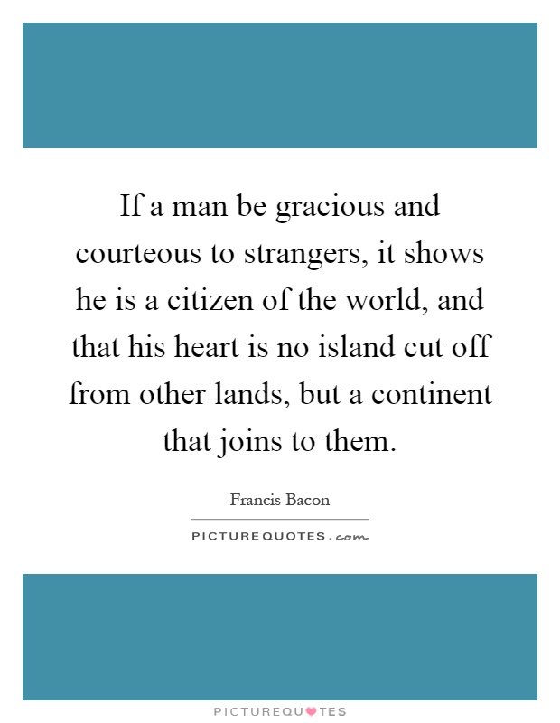 If a man be gracious and courteous to strangers, it shows he is a citizen of the world, and that his heart is no island cut off from other lands, but a continent that joins to them Picture Quote #1