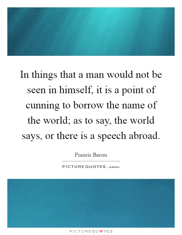In things that a man would not be seen in himself, it is a point of cunning to borrow the name of the world; as to say, the world says, or there is a speech abroad Picture Quote #1