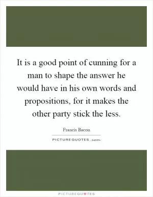 It is a good point of cunning for a man to shape the answer he would have in his own words and propositions, for it makes the other party stick the less Picture Quote #1
