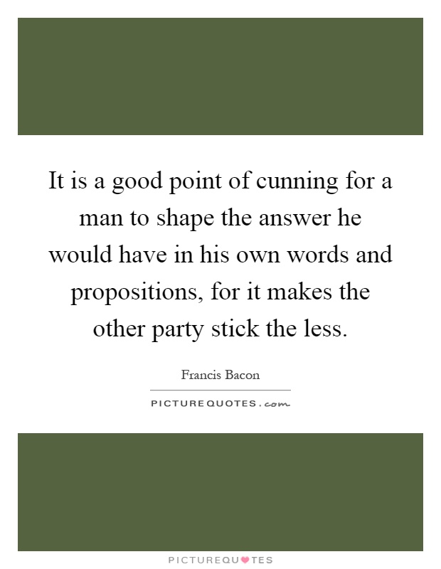 It is a good point of cunning for a man to shape the answer he would have in his own words and propositions, for it makes the other party stick the less Picture Quote #1