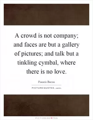 A crowd is not company; and faces are but a gallery of pictures; and talk but a tinkling cymbal, where there is no love Picture Quote #1