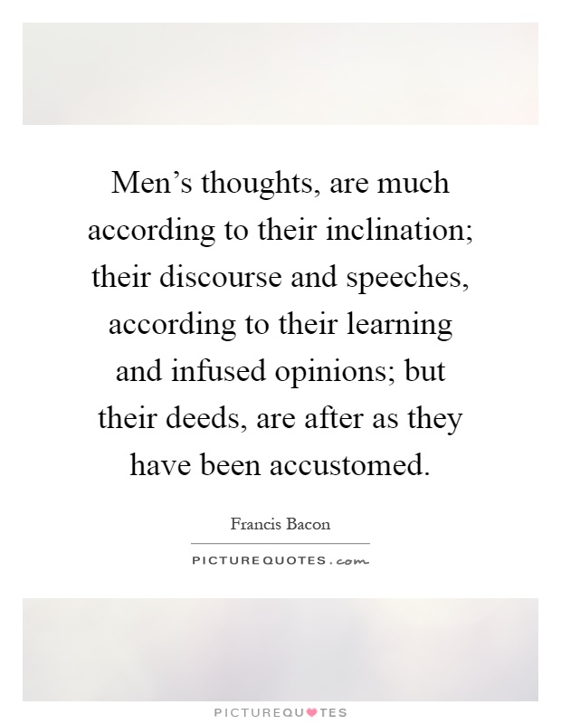 Men's thoughts, are much according to their inclination; their discourse and speeches, according to their learning and infused opinions; but their deeds, are after as they have been accustomed Picture Quote #1