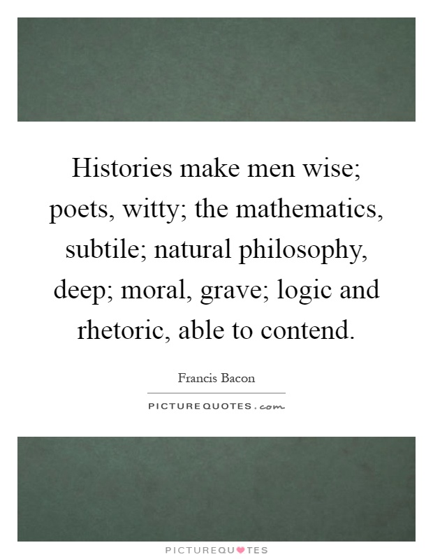 Histories make men wise; poets, witty; the mathematics, subtile; natural philosophy, deep; moral, grave; logic and rhetoric, able to contend Picture Quote #1