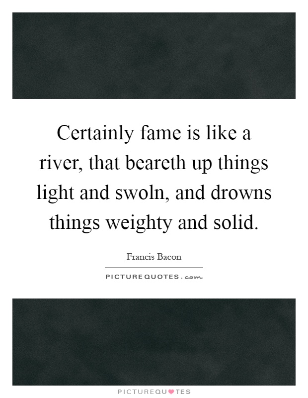 Certainly fame is like a river, that beareth up things light and swoln, and drowns things weighty and solid Picture Quote #1