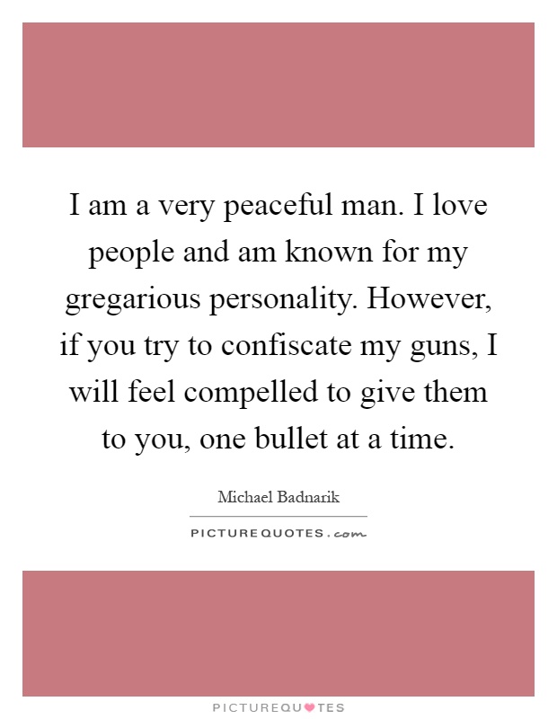 I am a very peaceful man. I love people and am known for my gregarious personality. However, if you try to confiscate my guns, I will feel compelled to give them to you, one bullet at a time Picture Quote #1