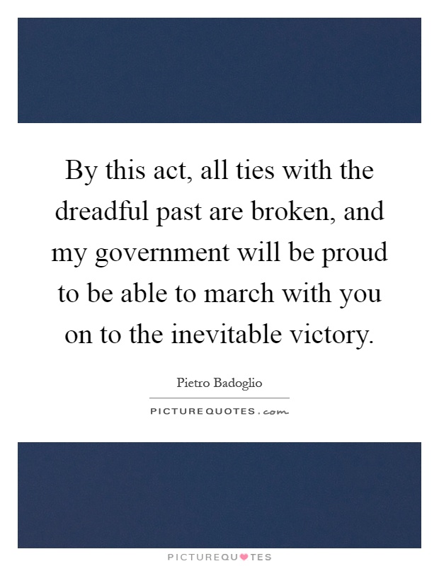 By this act, all ties with the dreadful past are broken, and my government will be proud to be able to march with you on to the inevitable victory Picture Quote #1