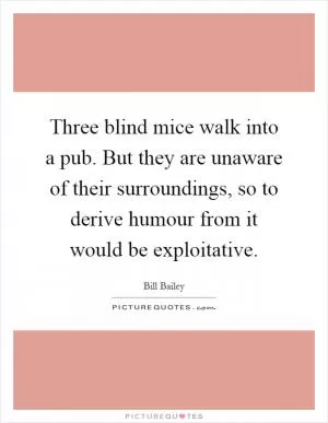 Three blind mice walk into a pub. But they are unaware of their surroundings, so to derive humour from it would be exploitative Picture Quote #1