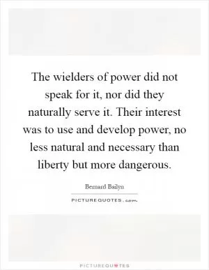The wielders of power did not speak for it, nor did they naturally serve it. Their interest was to use and develop power, no less natural and necessary than liberty but more dangerous Picture Quote #1