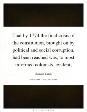 That by 1774 the final crisis of the constitution, brought on by political and social corruption, had been reached was, to most informed colonists, evident; Picture Quote #1